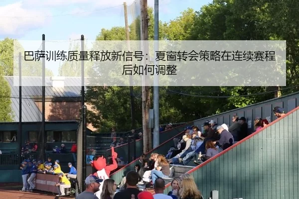 巴萨训练质量释放新信号：夏窗转会策略在连续赛程后如何调整